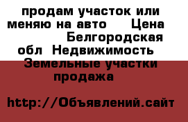 продам участок или меняю на авто   › Цена ­ 270 000 - Белгородская обл. Недвижимость » Земельные участки продажа   